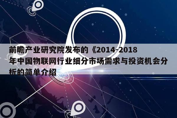 前瞻产业研究院发布的《2014-2018年中国物联网行业细分市场需求与投资机会分析的简单介绍-第1张图片