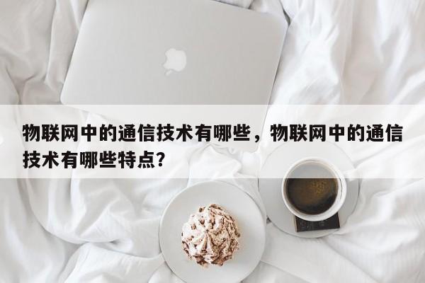 物联网中的通信技术有哪些，物联网中的通信技术有哪些特点？-第1张图片