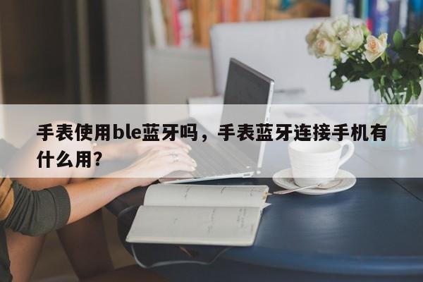 手表使用ble蓝牙吗，手表蓝牙连接手机有什么用？-第1张图片