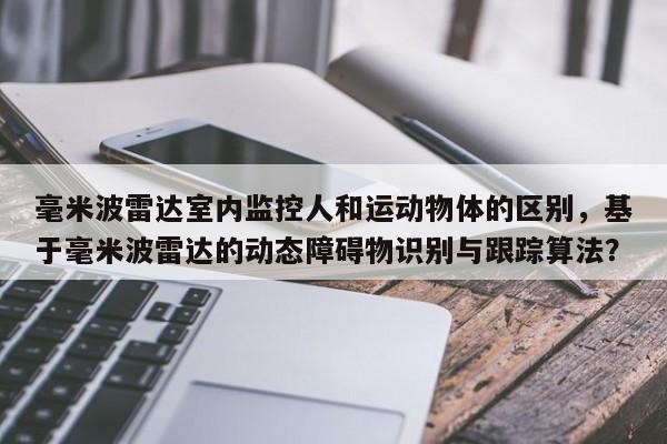 毫米波雷达室内监控人和运动物体的区别，基于毫米波雷达的动态障碍物识别与跟踪算法？-第1张图片