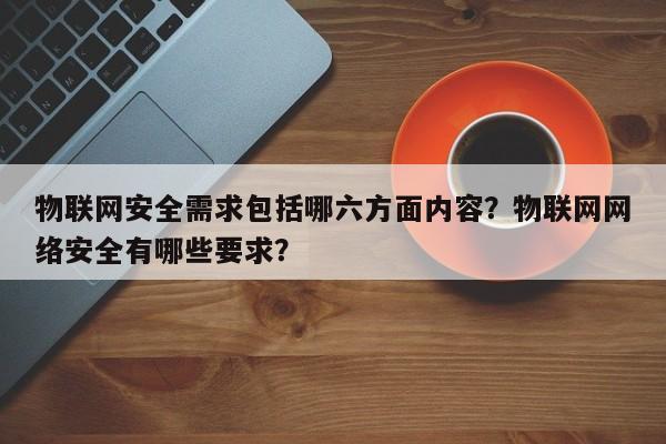 物联网安全需求包括哪六方面内容？物联网网络安全有哪些要求？-第1张图片