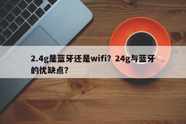 2.4g是蓝牙还是wifi？24g与蓝牙的优缺点？-第1张图片