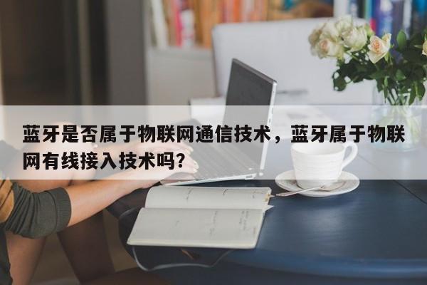 蓝牙是否属于物联网通信技术，蓝牙属于物联网有线接入技术吗？-第1张图片