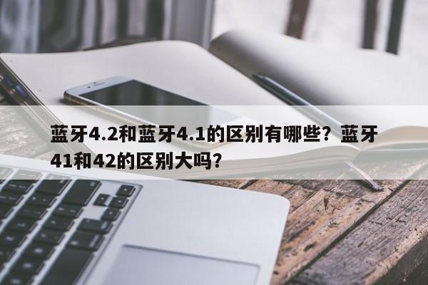 蓝牙4.2和蓝牙4.1的区别有哪些？蓝牙41和42的区别大吗？-第1张图片