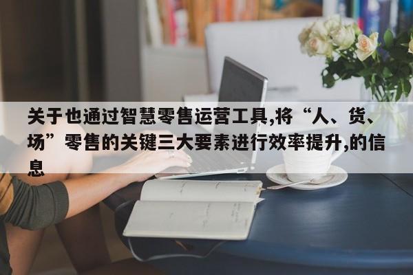 关于也通过智慧零售运营工具,将“人、货、场”零售的关键三大要素进行效率提升,的信息-第1张图片