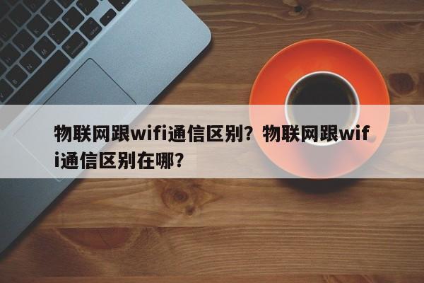 物联网跟wifi通信区别？物联网跟wifi通信区别在哪？-第1张图片