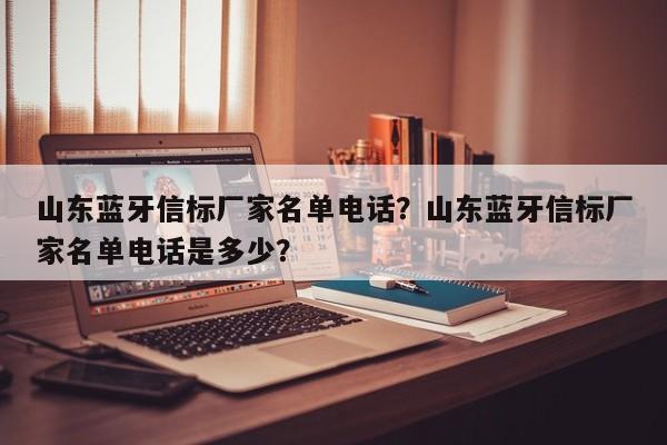 山东蓝牙信标厂家名单电话？山东蓝牙信标厂家名单电话是多少？-第1张图片