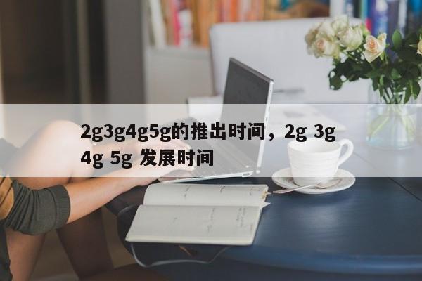 2g3g4g5g的推出时间，2g 3g 4g 5g 发展时间-第1张图片