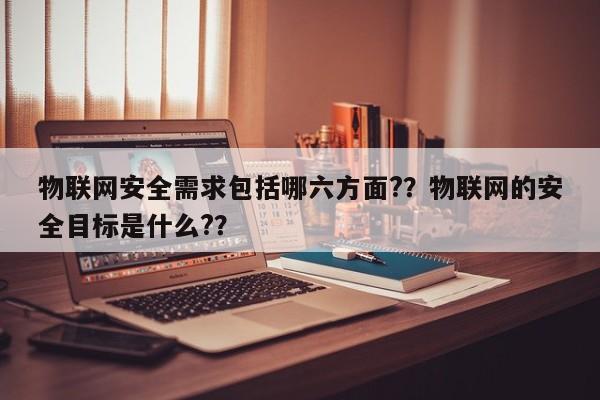 物联网安全需求包括哪六方面?？物联网的安全目标是什么?？-第1张图片