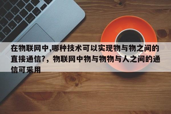 在物联网中,哪种技术可以实现物与物之间的直接通信?，物联网中物与物物与人之间的通信可采用-第1张图片