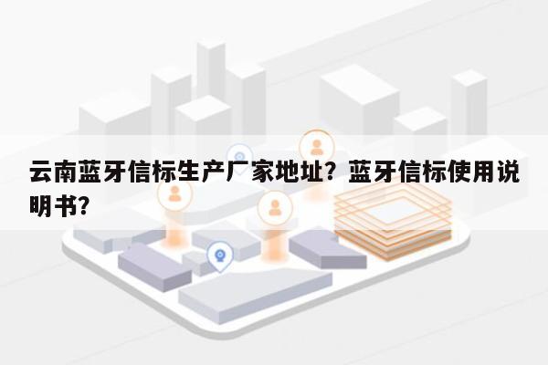 云南蓝牙信标生产厂家地址？蓝牙信标使用说明书？-第1张图片