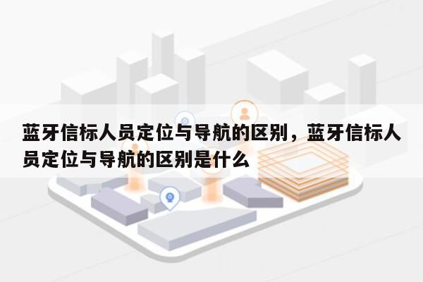 蓝牙信标人员定位与导航的区别，蓝牙信标人员定位与导航的区别是什么-第1张图片