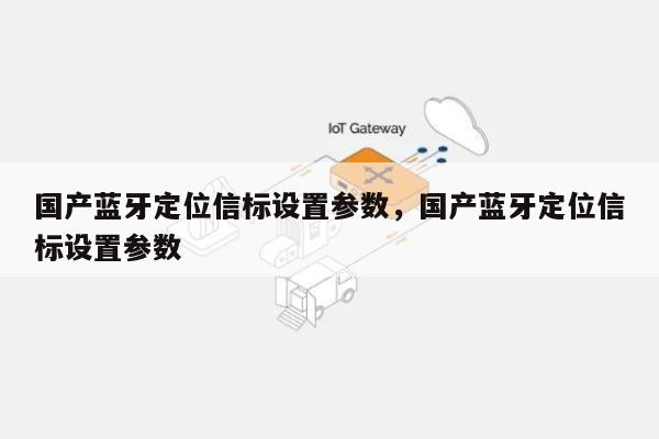 国产蓝牙定位信标设置参数，国产蓝牙定位信标设置参数-第1张图片