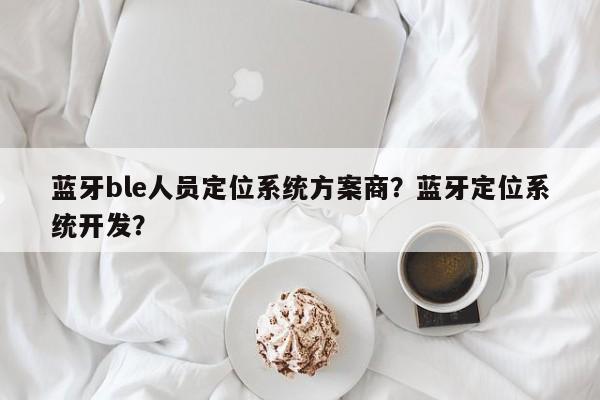 蓝牙ble人员定位系统方案商？蓝牙定位系统开发？-第1张图片