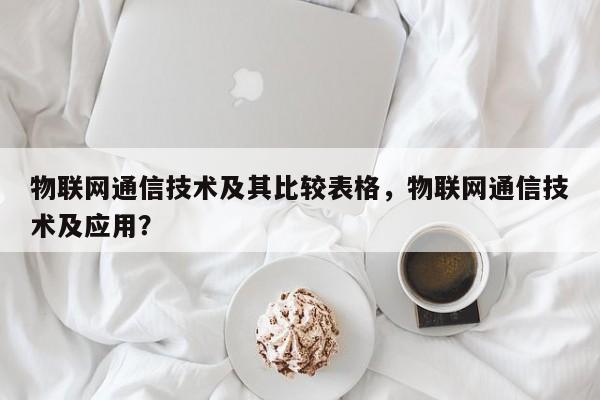 物联网通信技术及其比较表格，物联网通信技术及应用？-第1张图片