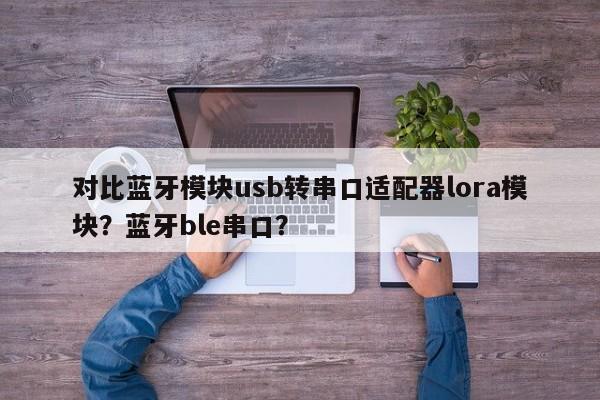 对比蓝牙模块usb转串口适配器lora模块？蓝牙ble串口？-第1张图片