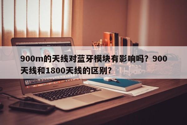 900m的天线对蓝牙模块有影响吗？900天线和1800天线的区别？-第1张图片