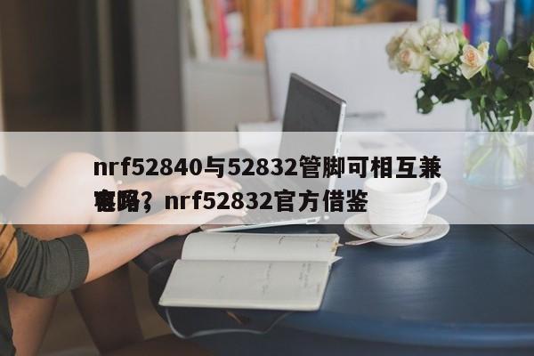 nrf52840与52832管脚可相互兼容吗，nrf52832官方借鉴
电路？-第1张图片