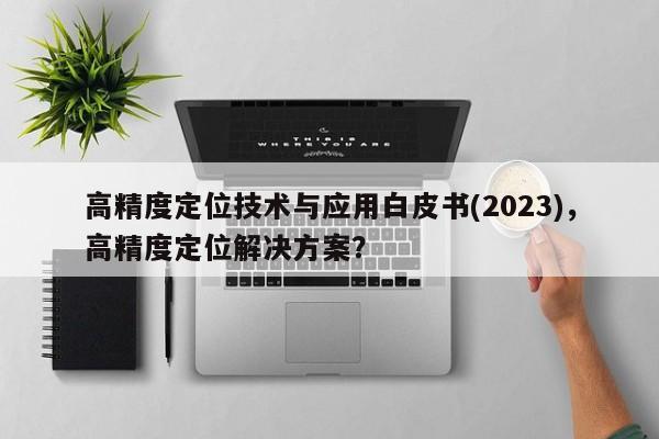 高精度定位技术与应用白皮书(2023)，高精度定位解决方案？-第1张图片