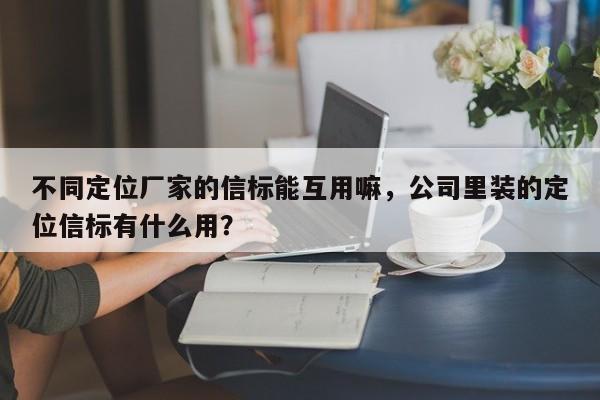 不同定位厂家的信标能互用嘛，公司里装的定位信标有什么用？-第1张图片