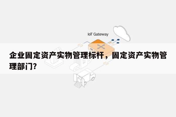 企业固定资产实物管理标杆，固定资产实物管理部门？-第1张图片