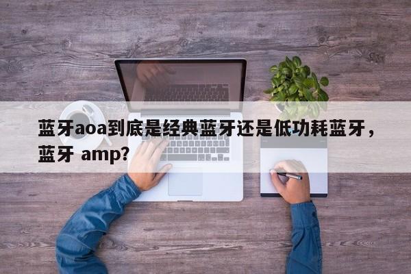 蓝牙aoa到底是经典蓝牙还是低功耗蓝牙，蓝牙 amp？-第1张图片