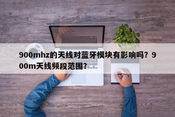 900mhz的天线对蓝牙模块有影响吗？900m天线频段范围？-第1张图片