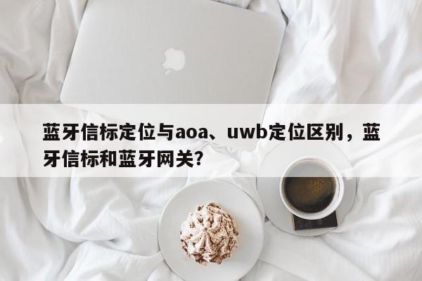 蓝牙信标定位与aoa、uwb定位区别，蓝牙信标和蓝牙网关？-第1张图片