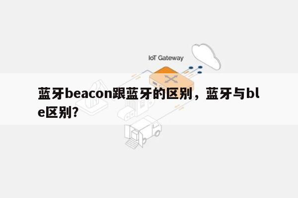 蓝牙beacon跟蓝牙的区别，蓝牙与ble区别？-第1张图片