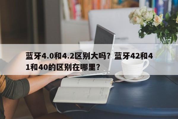 蓝牙4.0和4.2区别大吗？蓝牙42和41和40的区别在哪里？-第1张图片