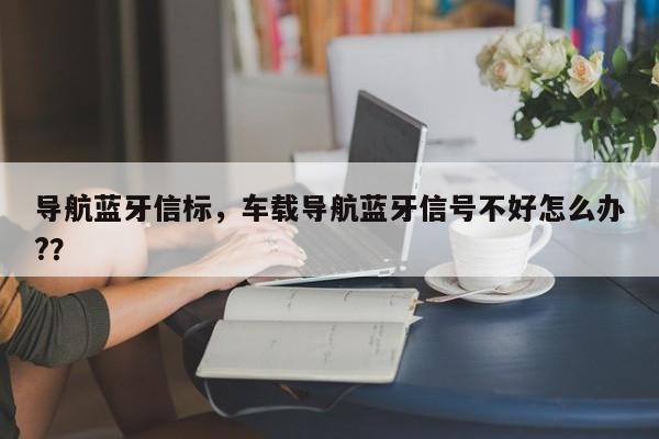 导航蓝牙信标，车载导航蓝牙信号不好怎么办?？-第1张图片