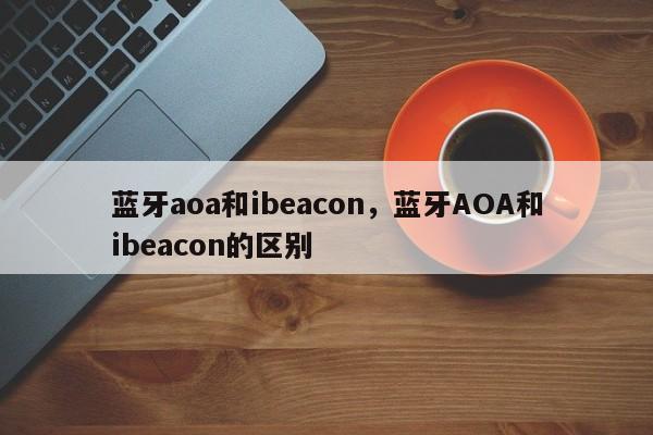 蓝牙aoa和ibeacon，蓝牙AOA和ibeacon的区别-第1张图片