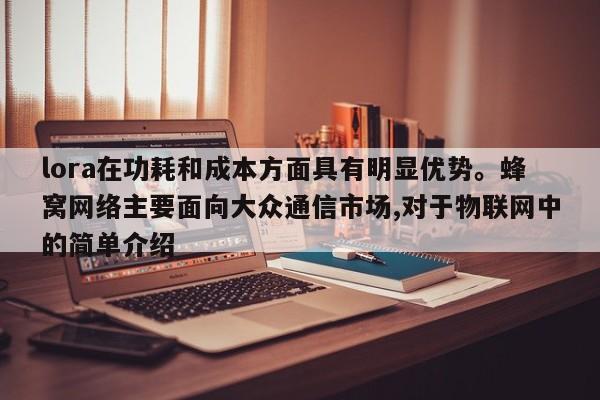 lora在功耗和成本方面具有明显优势。蜂窝网络主要面向大众通信市场,对于物联网中的简单介绍-第1张图片