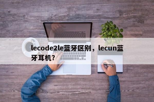 lecode2le蓝牙区别，lecun蓝牙耳机？-第1张图片