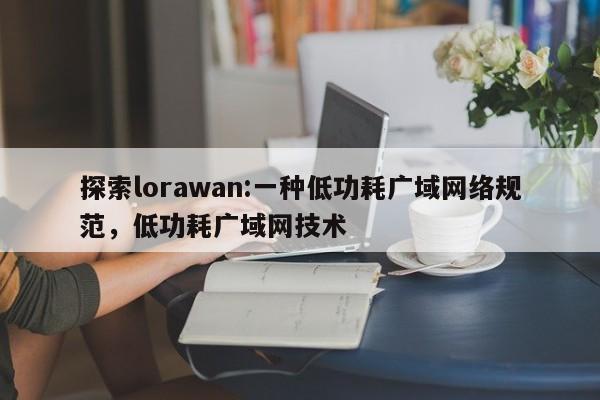 探索lorawan:一种低功耗广域网络规范，低功耗广域网技术-第1张图片