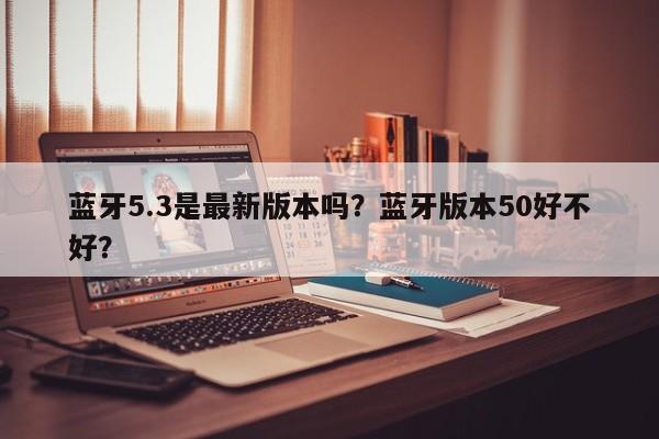 蓝牙5.3是最新版本吗？蓝牙版本50好不好？-第1张图片