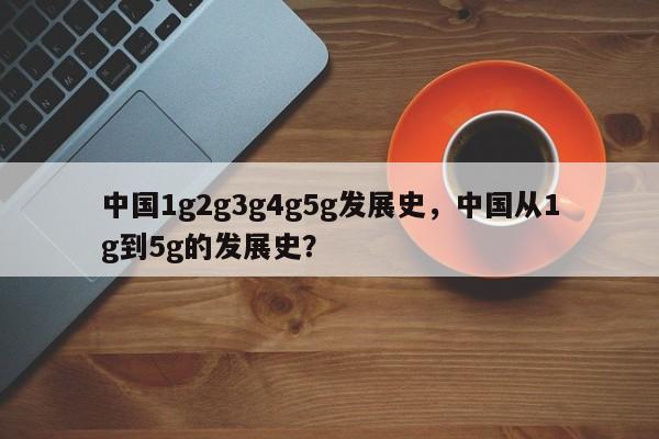 中国1g2g3g4g5g发展史，中国从1g到5g的发展史？-第1张图片