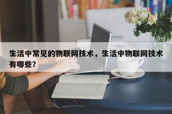 生活中常见的物联网技术，生活中物联网技术有哪些？-第1张图片