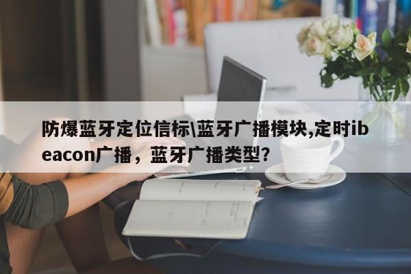 防爆蓝牙定位信标\蓝牙广播模块,定时ibeacon广播，蓝牙广播类型？-第1张图片