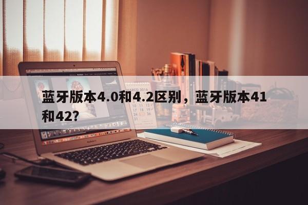 蓝牙版本4.0和4.2区别，蓝牙版本41和42？-第1张图片