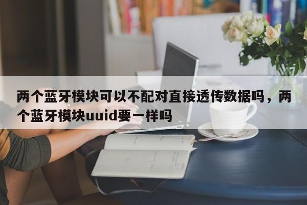 两个蓝牙模块可以不配对直接透传数据吗，两个蓝牙模块uuid要一样吗-第1张图片