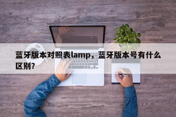 蓝牙版本对照表lamp，蓝牙版本号有什么区别？-第1张图片