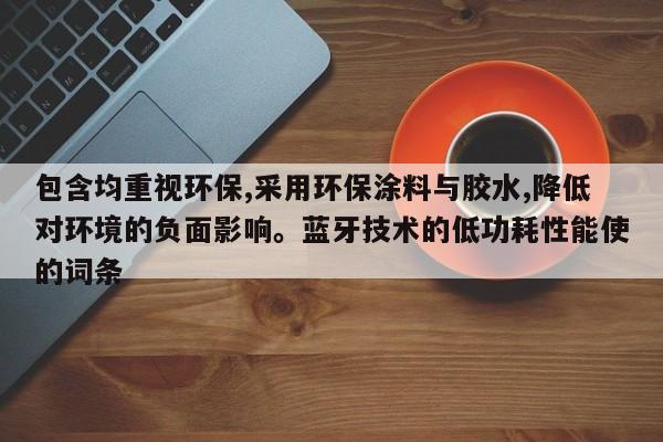 包含均重视环保,采用环保涂料与胶水,降低对环境的负面影响。蓝牙技术的低功耗性能使的词条-第1张图片