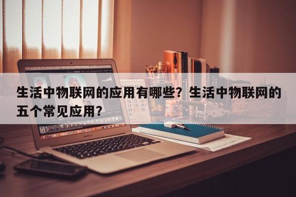 生活中物联网的应用有哪些？生活中物联网的五个常见应用？-第1张图片