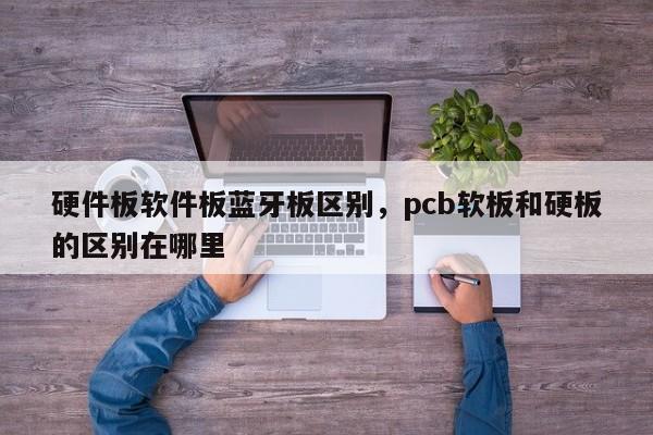 硬件板软件板蓝牙板区别，pcb软板和硬板的区别在哪里-第1张图片