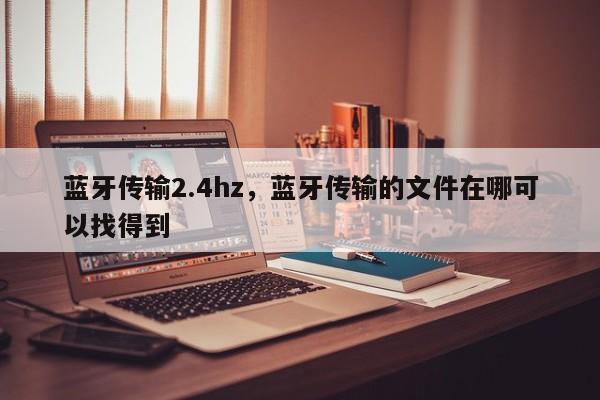 蓝牙传输2.4hz，蓝牙传输的文件在哪可以找得到-第1张图片