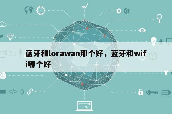 蓝牙和lorawan那个好，蓝牙和wifi哪个好-第1张图片