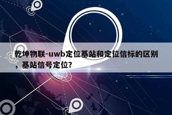 乾坤物联-uwb定位基站和定位信标的区别，基站信号定位？-第1张图片