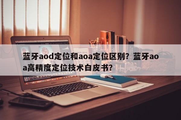 蓝牙aod定位和aoa定位区别？蓝牙aoa高精度定位技术白皮书？-第1张图片