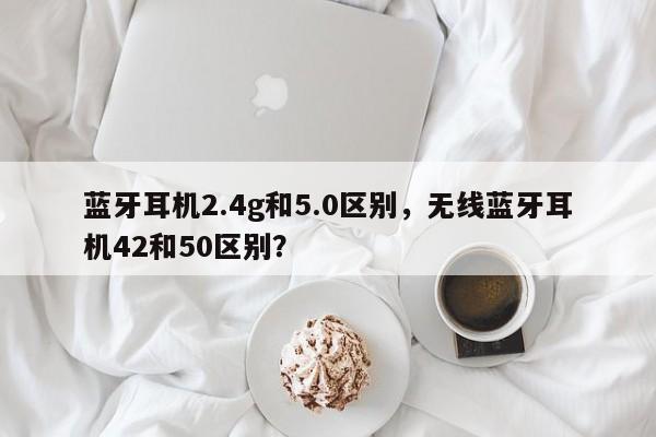 蓝牙耳机2.4g和5.0区别，无线蓝牙耳机42和50区别？-第1张图片